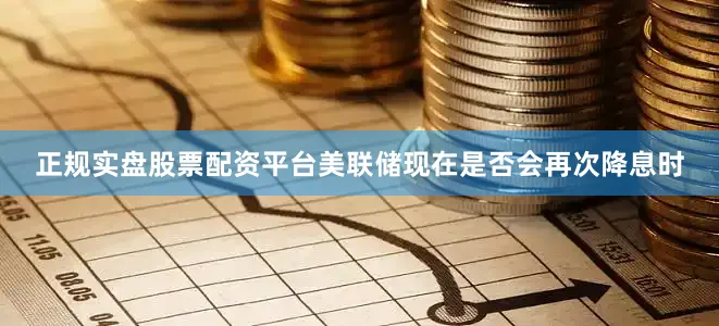 正规实盘股票配资平台美联储现在是否会再次降息时