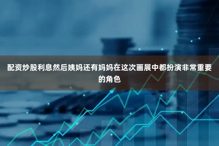 配资炒股利息然后姨妈还有妈妈在这次画展中都扮演非常重要的角色