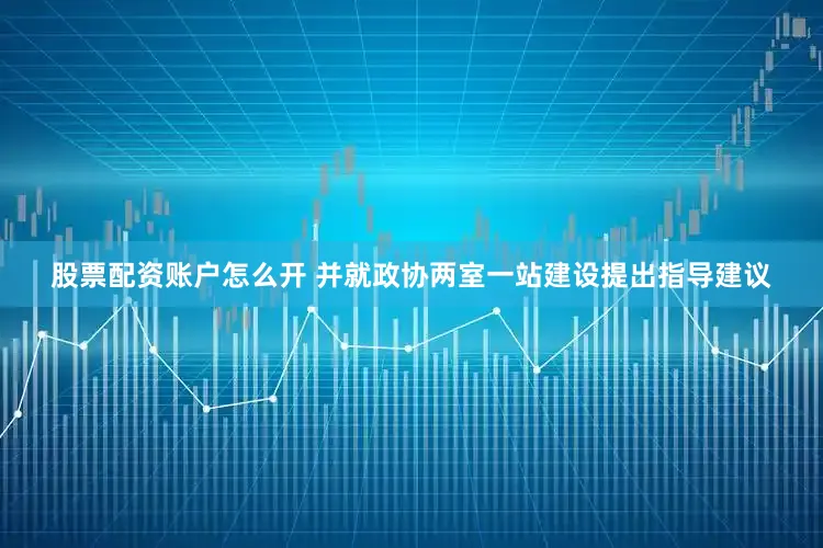 股票配资账户怎么开 并就政协两室一站建设提出指导建议