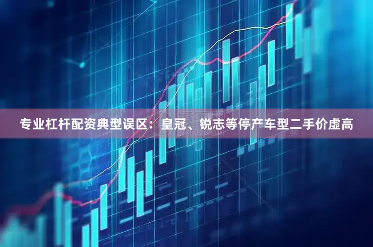 专业杠杆配资典型误区：皇冠、锐志等停产车型二手价虚高