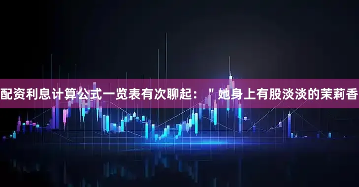 配资利息计算公式一览表有次聊起：＂她身上有股淡淡的茉莉香