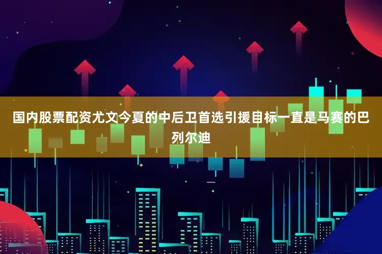 国内股票配资尤文今夏的中后卫首选引援目标一直是马赛的巴列尔迪