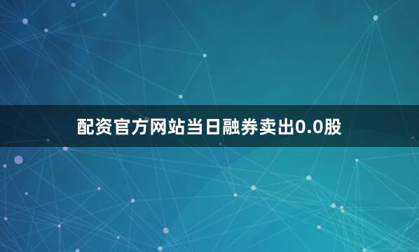 配资官方网站当日融券卖出0.0股