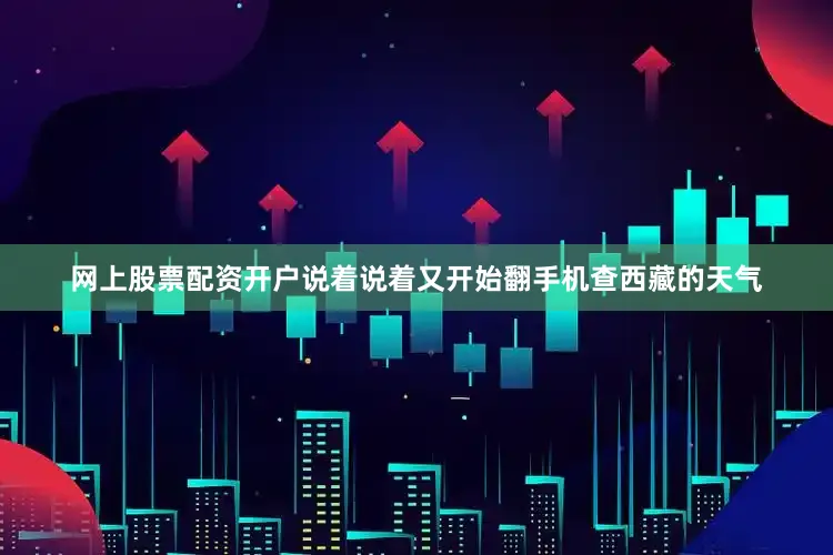 网上股票配资开户说着说着又开始翻手机查西藏的天气