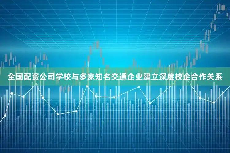 全国配资公司学校与多家知名交通企业建立深度校企合作关系