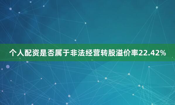 个人配资是否属于非法经营转股溢价率22.42%