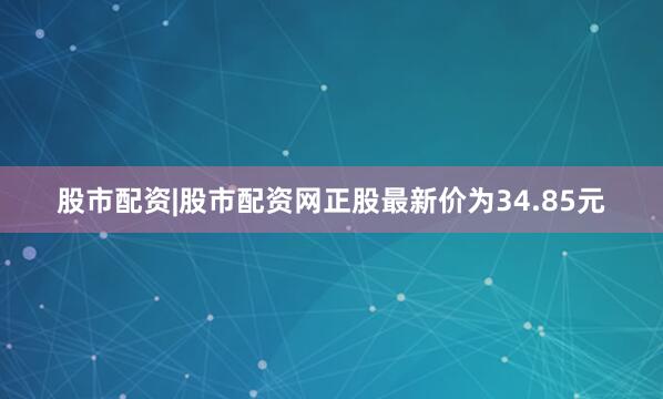 股市配资|股市配资网正股最新价为34.85元