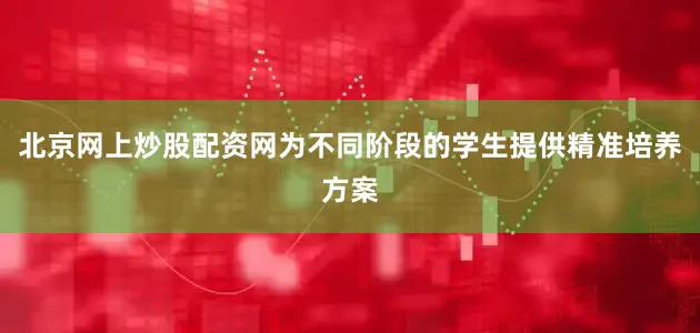 北京网上炒股配资网为不同阶段的学生提供精准培养方案